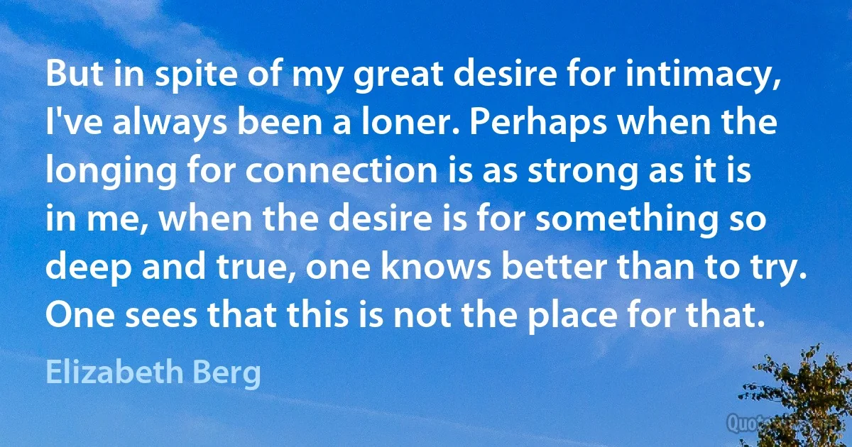 But in spite of my great desire for intimacy, I've always been a loner. Perhaps when the longing for connection is as strong as it is in me, when the desire is for something so deep and true, one knows better than to try. One sees that this is not the place for that. (Elizabeth Berg)