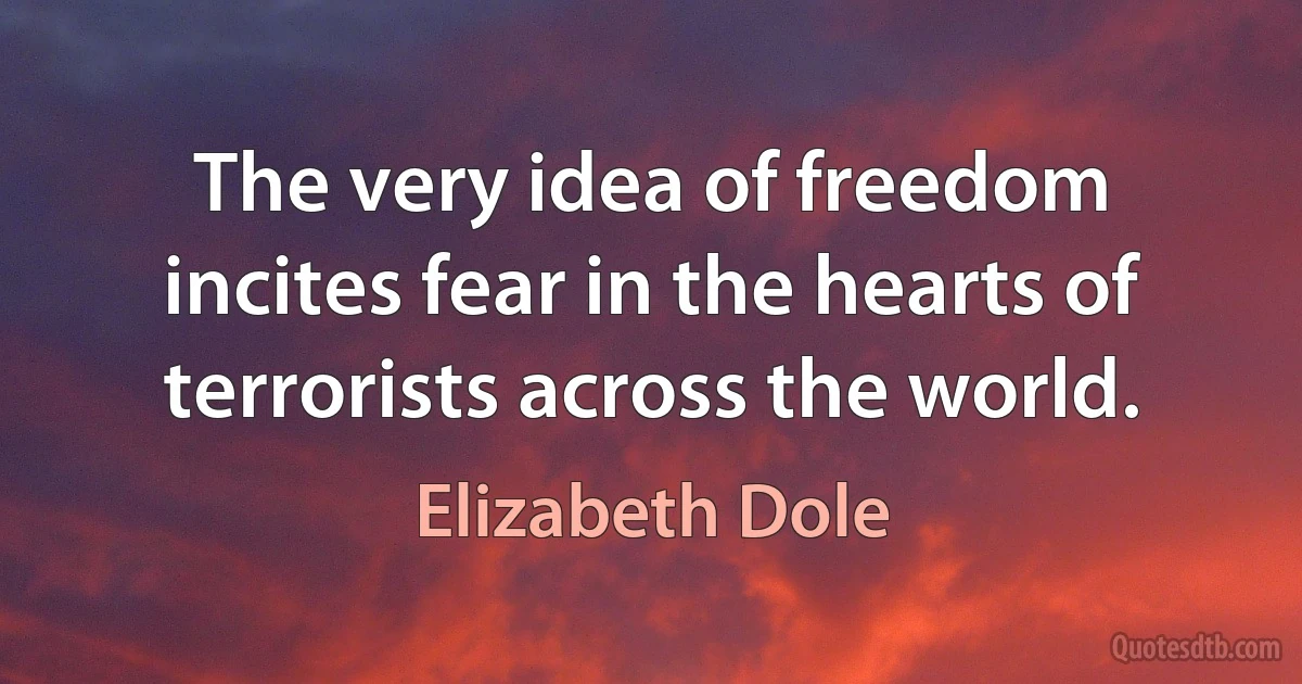 The very idea of freedom incites fear in the hearts of terrorists across the world. (Elizabeth Dole)