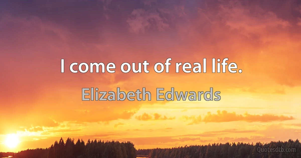 I come out of real life. (Elizabeth Edwards)