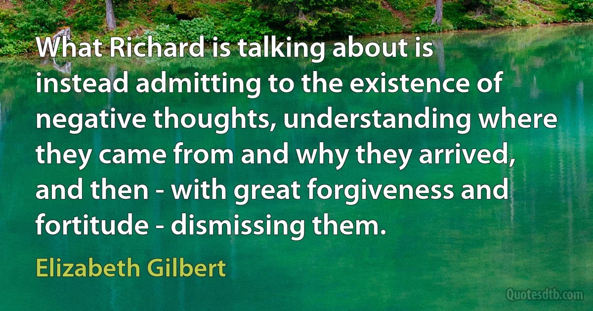 What Richard is talking about is instead admitting to the existence of negative thoughts, understanding where they came from and why they arrived, and then - with great forgiveness and fortitude - dismissing them. (Elizabeth Gilbert)