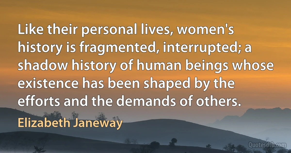 Like their personal lives, women's history is fragmented, interrupted; a shadow history of human beings whose existence has been shaped by the efforts and the demands of others. (Elizabeth Janeway)