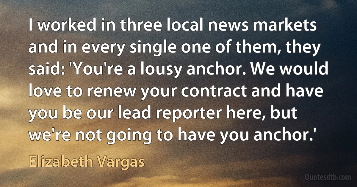 I worked in three local news markets and in every single one of them, they said: 'You're a lousy anchor. We would love to renew your contract and have you be our lead reporter here, but we're not going to have you anchor.' (Elizabeth Vargas)