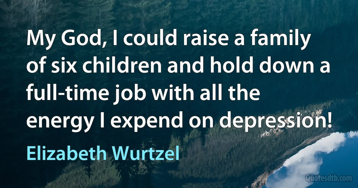 My God, I could raise a family of six children and hold down a full-time job with all the energy I expend on depression! (Elizabeth Wurtzel)