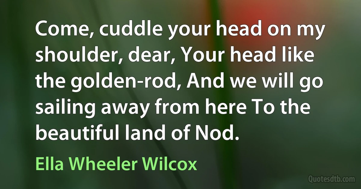 Come, cuddle your head on my shoulder, dear, Your head like the golden-rod, And we will go sailing away from here To the beautiful land of Nod. (Ella Wheeler Wilcox)