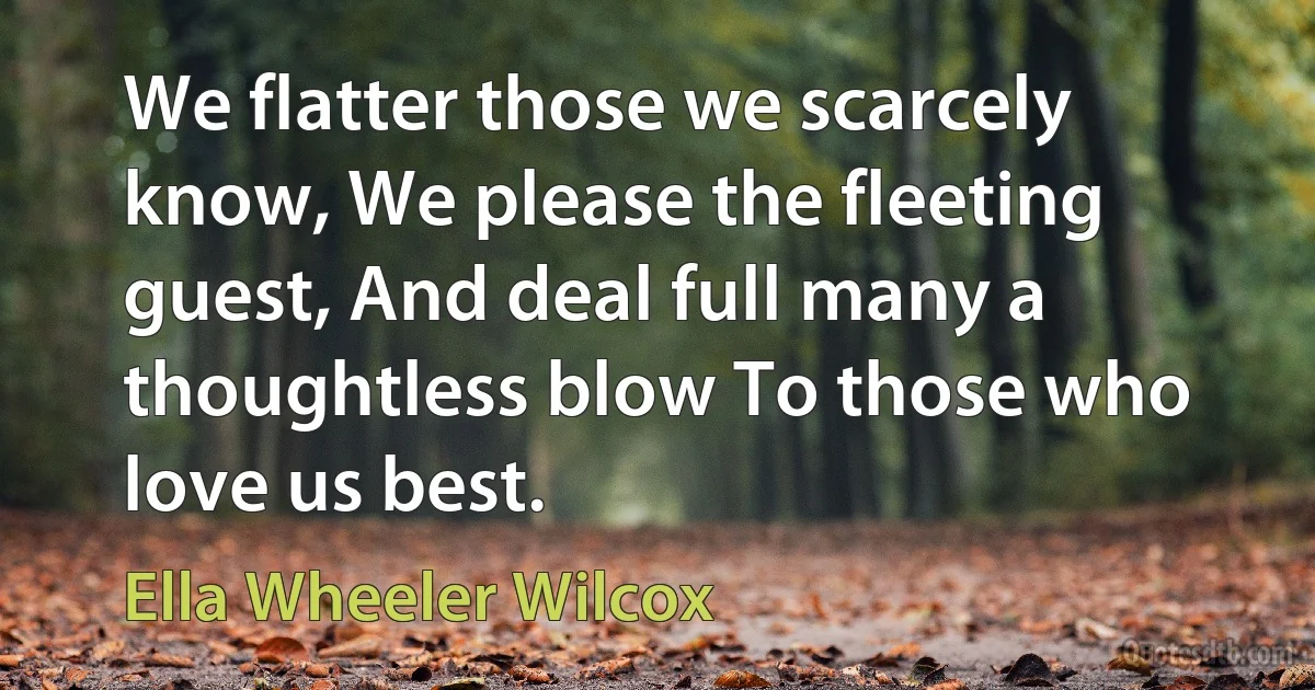 We flatter those we scarcely know, We please the fleeting guest, And deal full many a thoughtless blow To those who love us best. (Ella Wheeler Wilcox)