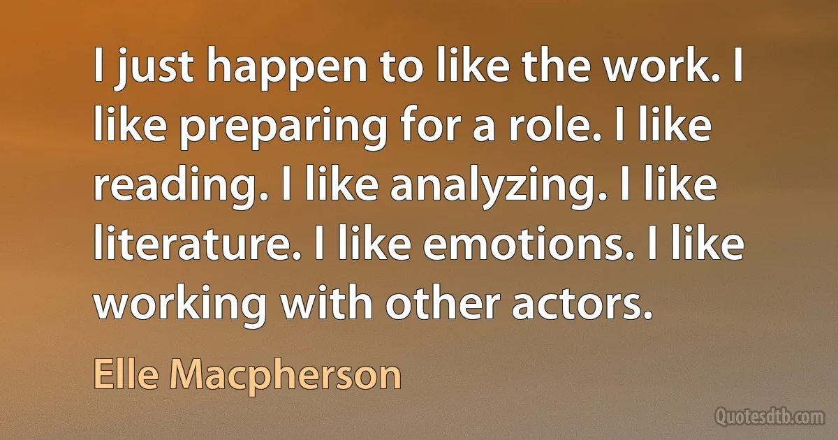 I just happen to like the work. I like preparing for a role. I like reading. I like analyzing. I like literature. I like emotions. I like working with other actors. (Elle Macpherson)