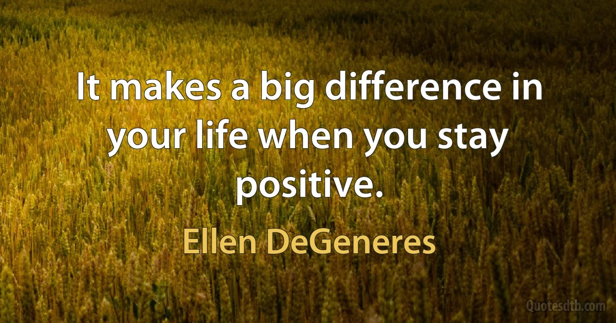 It makes a big difference in your life when you stay positive. (Ellen DeGeneres)