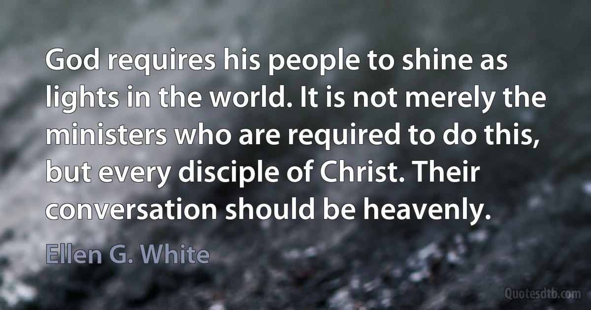 God requires his people to shine as lights in the world. It is not merely the ministers who are required to do this, but every disciple of Christ. Their conversation should be heavenly. (Ellen G. White)