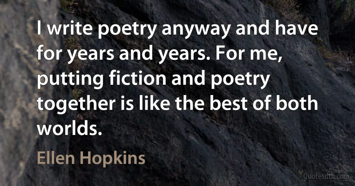 I write poetry anyway and have for years and years. For me, putting fiction and poetry together is like the best of both worlds. (Ellen Hopkins)