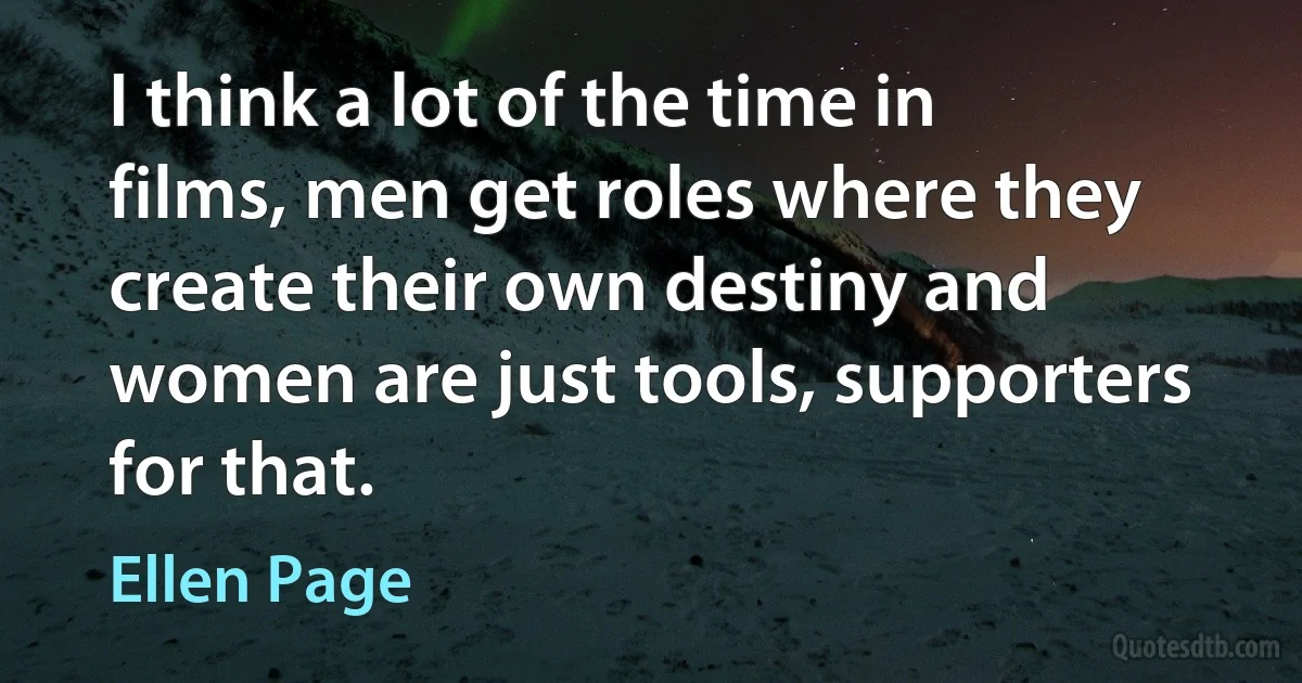 I think a lot of the time in films, men get roles where they create their own destiny and women are just tools, supporters for that. (Ellen Page)