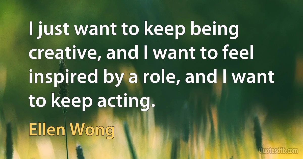 I just want to keep being creative, and I want to feel inspired by a role, and I want to keep acting. (Ellen Wong)