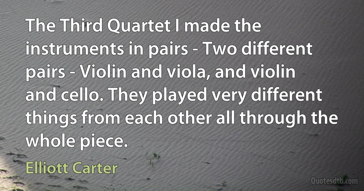 The Third Quartet I made the instruments in pairs - Two different pairs - Violin and viola, and violin and cello. They played very different things from each other all through the whole piece. (Elliott Carter)