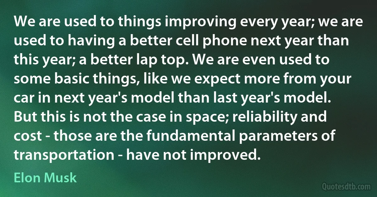 We are used to things improving every year; we are used to having a better cell phone next year than this year; a better lap top. We are even used to some basic things, like we expect more from your car in next year's model than last year's model. But this is not the case in space; reliability and cost - those are the fundamental parameters of transportation - have not improved. (Elon Musk)