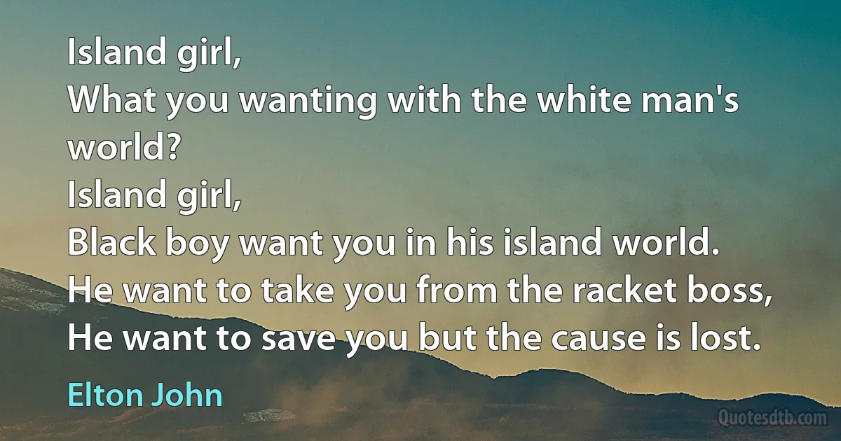 Island girl,
What you wanting with the white man's world?
Island girl,
Black boy want you in his island world.
He want to take you from the racket boss,
He want to save you but the cause is lost. (Elton John)