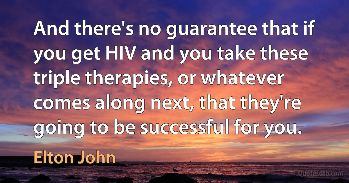 And there's no guarantee that if you get HIV and you take these triple therapies, or whatever comes along next, that they're going to be successful for you. (Elton John)