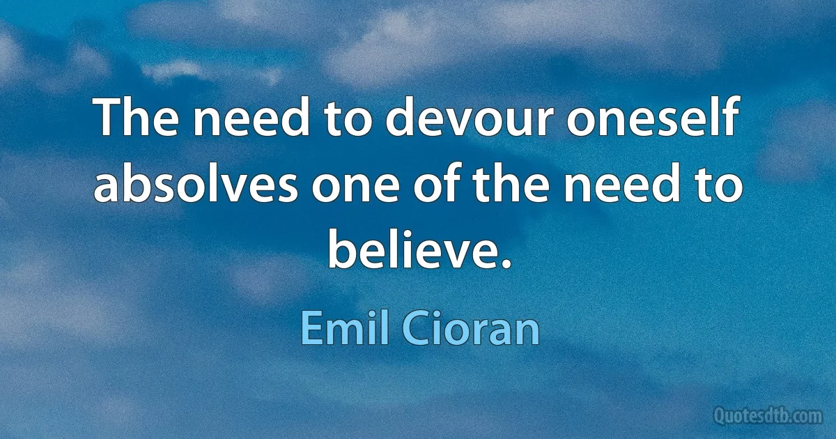 The need to devour oneself absolves one of the need to believe. (Emil Cioran)