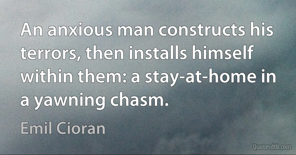 An anxious man constructs his terrors, then installs himself within them: a stay-at-home in a yawning chasm. (Emil Cioran)