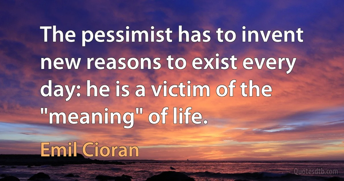 The pessimist has to invent new reasons to exist every day: he is a victim of the "meaning" of life. (Emil Cioran)