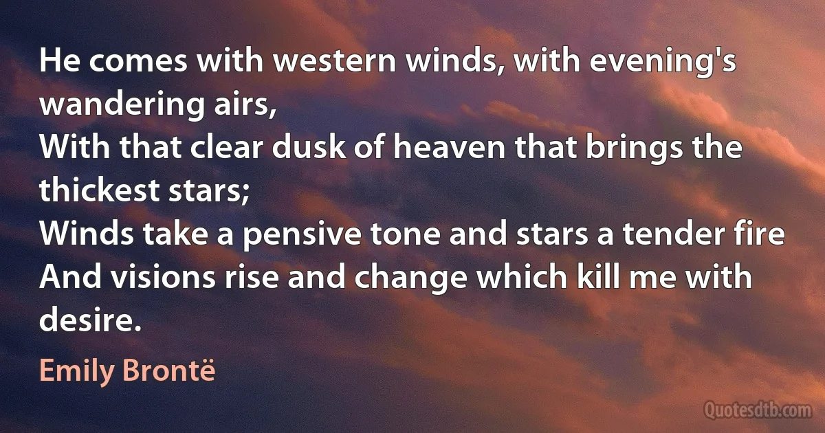 He comes with western winds, with evening's wandering airs,
With that clear dusk of heaven that brings the thickest stars;
Winds take a pensive tone and stars a tender fire
And visions rise and change which kill me with desire. (Emily Brontë)