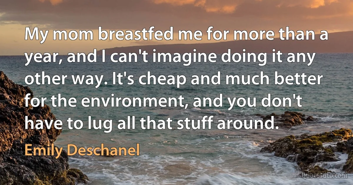 My mom breastfed me for more than a year, and I can't imagine doing it any other way. It's cheap and much better for the environment, and you don't have to lug all that stuff around. (Emily Deschanel)