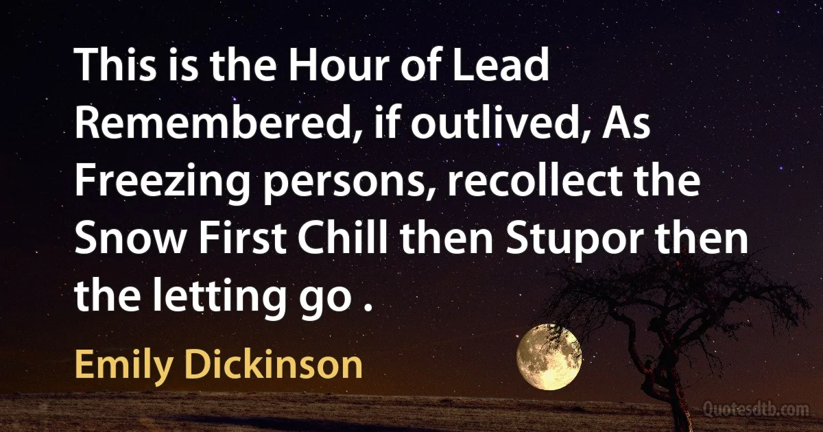 This is the Hour of Lead Remembered, if outlived, As Freezing persons, recollect the Snow First Chill then Stupor then the letting go . (Emily Dickinson)