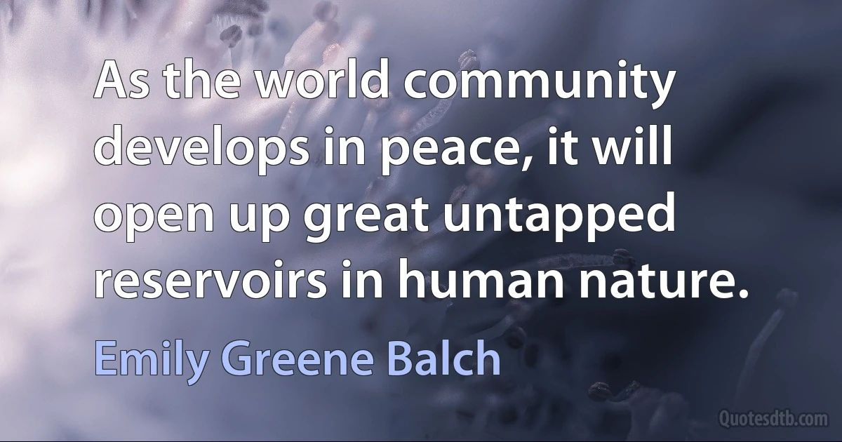 As the world community develops in peace, it will open up great untapped reservoirs in human nature. (Emily Greene Balch)