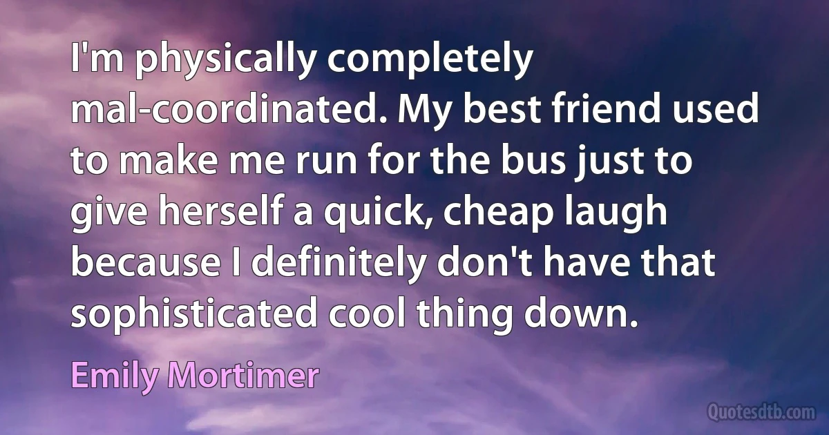 I'm physically completely mal-coordinated. My best friend used to make me run for the bus just to give herself a quick, cheap laugh because I definitely don't have that sophisticated cool thing down. (Emily Mortimer)