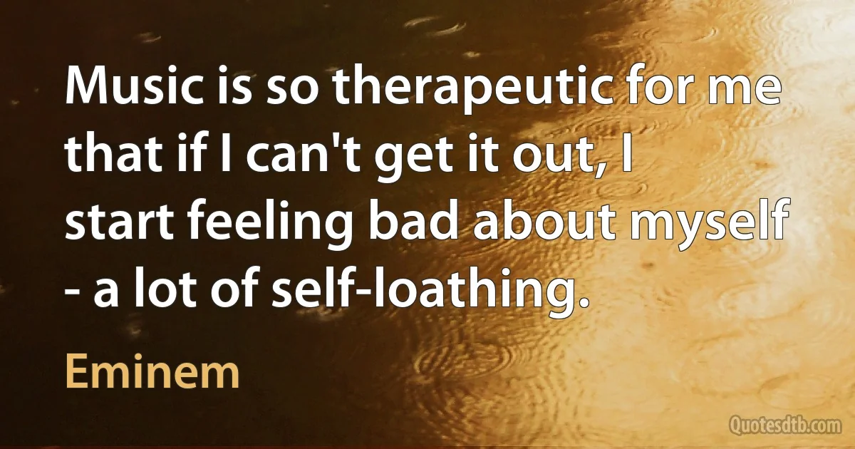 Music is so therapeutic for me that if I can't get it out, I start feeling bad about myself - a lot of self-loathing. (Eminem)