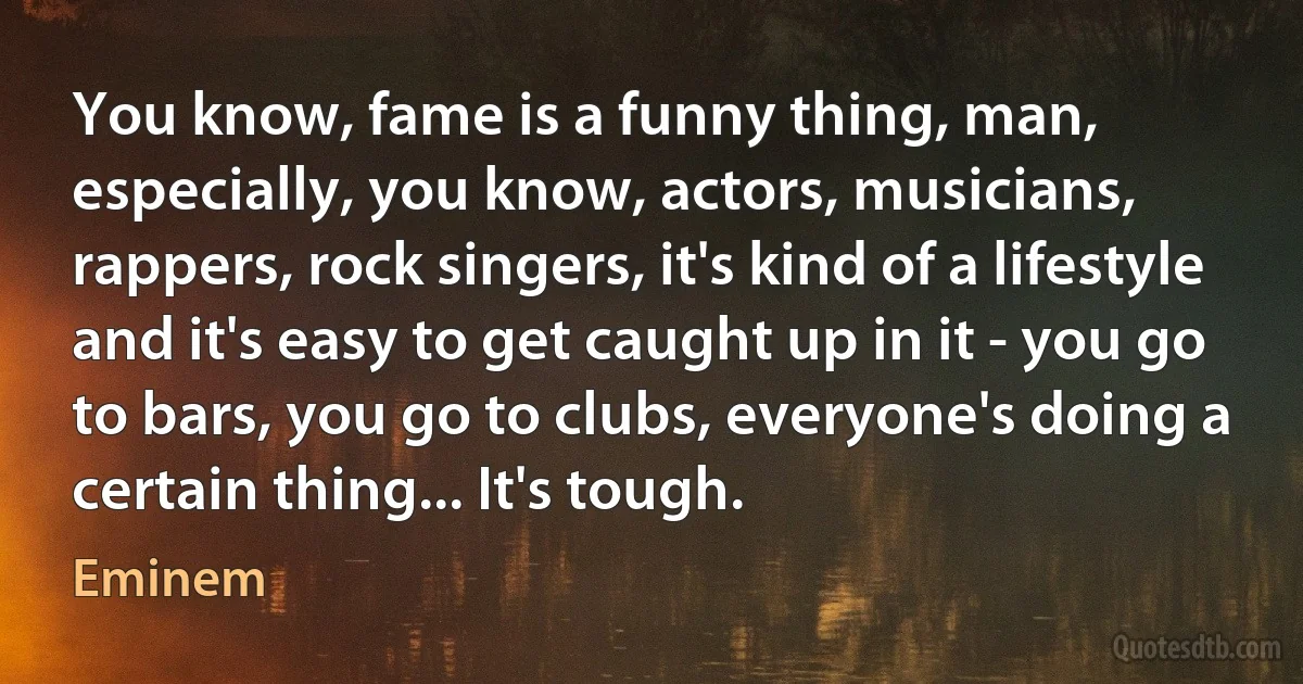 You know, fame is a funny thing, man, especially, you know, actors, musicians, rappers, rock singers, it's kind of a lifestyle and it's easy to get caught up in it - you go to bars, you go to clubs, everyone's doing a certain thing... It's tough. (Eminem)