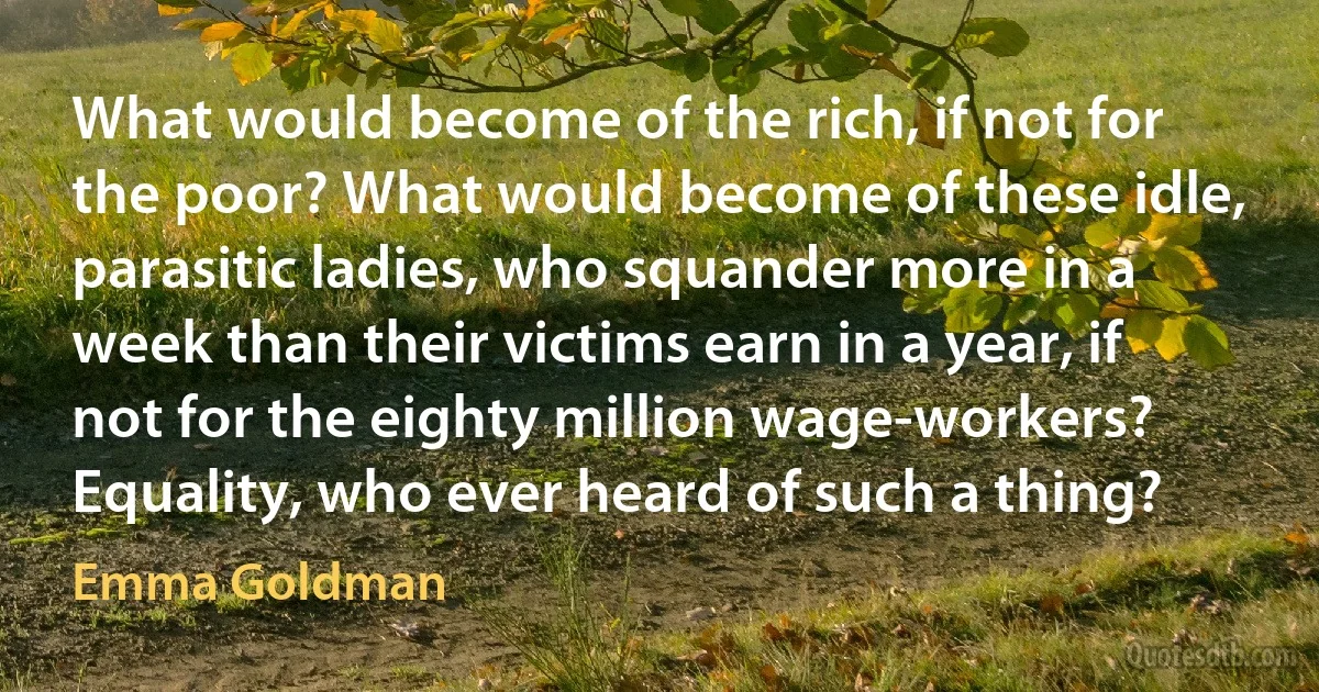 What would become of the rich, if not for the poor? What would become of these idle, parasitic ladies, who squander more in a week than their victims earn in a year, if not for the eighty million wage-workers? Equality, who ever heard of such a thing? (Emma Goldman)