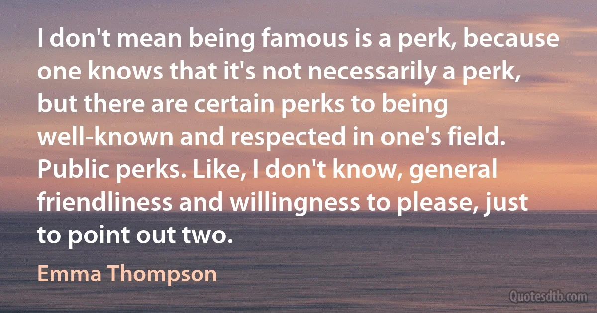 I don't mean being famous is a perk, because one knows that it's not necessarily a perk, but there are certain perks to being well-known and respected in one's field. Public perks. Like, I don't know, general friendliness and willingness to please, just to point out two. (Emma Thompson)