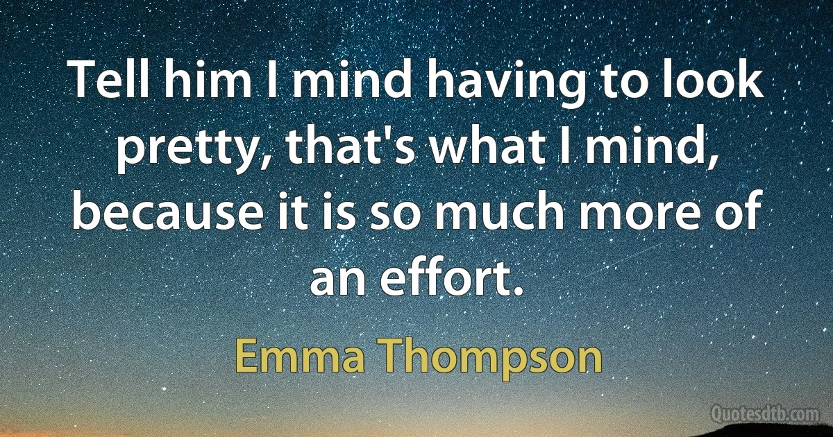 Tell him I mind having to look pretty, that's what I mind, because it is so much more of an effort. (Emma Thompson)