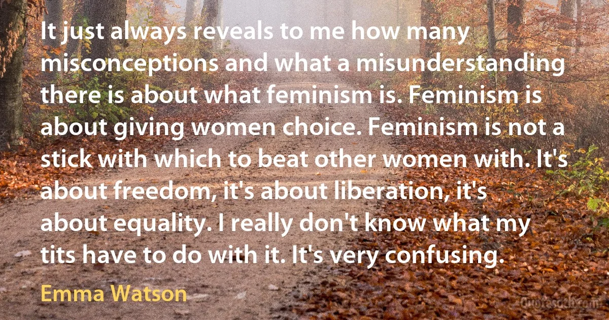 It just always reveals to me how many misconceptions and what a misunderstanding there is about what feminism is. Feminism is about giving women choice. Feminism is not a stick with which to beat other women with. It's about freedom, it's about liberation, it's about equality. I really don't know what my tits have to do with it. It's very confusing. (Emma Watson)