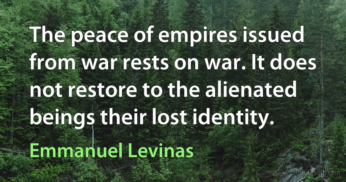 The peace of empires issued from war rests on war. It does not restore to the alienated beings their lost identity. (Emmanuel Levinas)