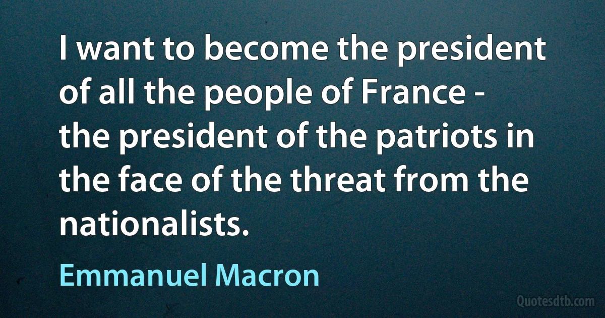 I want to become the president of all the people of France - the president of the patriots in the face of the threat from the nationalists. (Emmanuel Macron)