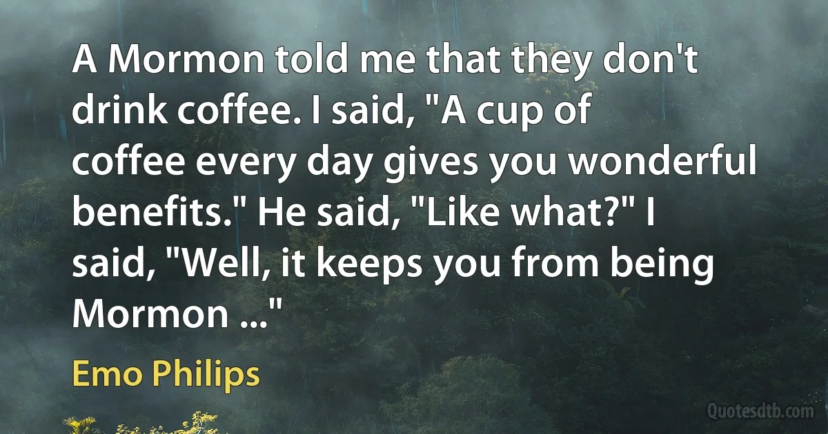 A Mormon told me that they don't drink coffee. I said, "A cup of coffee every day gives you wonderful benefits." He said, "Like what?" I said, "Well, it keeps you from being Mormon ..." (Emo Philips)