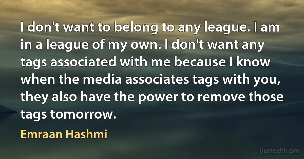 I don't want to belong to any league. I am in a league of my own. I don't want any tags associated with me because I know when the media associates tags with you, they also have the power to remove those tags tomorrow. (Emraan Hashmi)