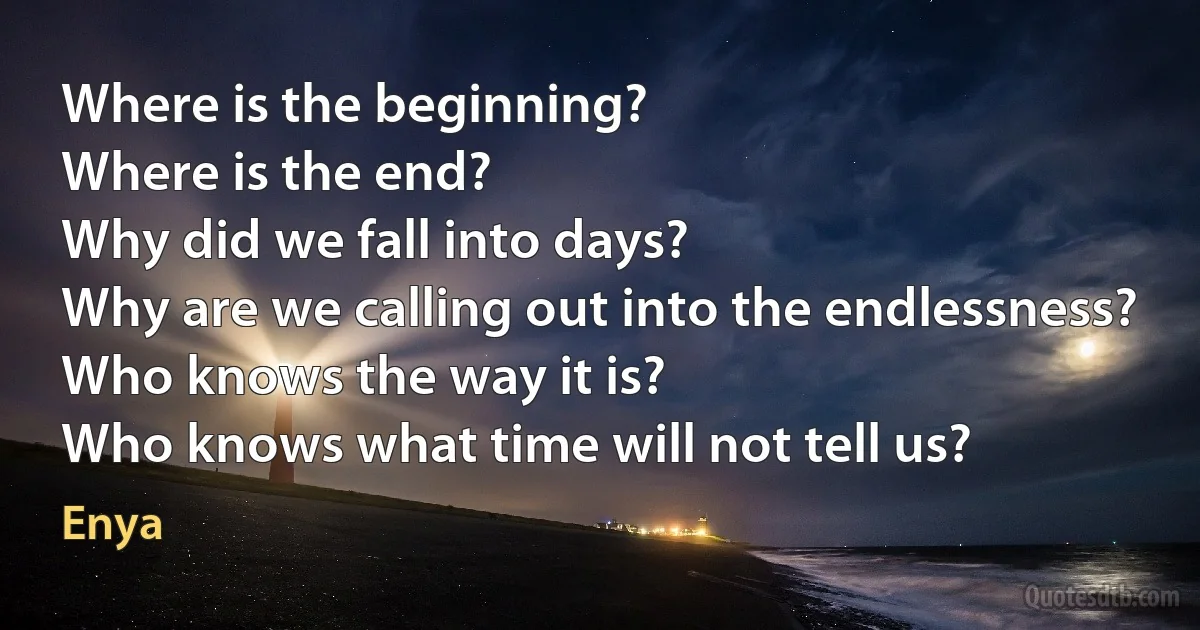 Where is the beginning?
Where is the end?
Why did we fall into days?
Why are we calling out into the endlessness?
Who knows the way it is?
Who knows what time will not tell us? (Enya)