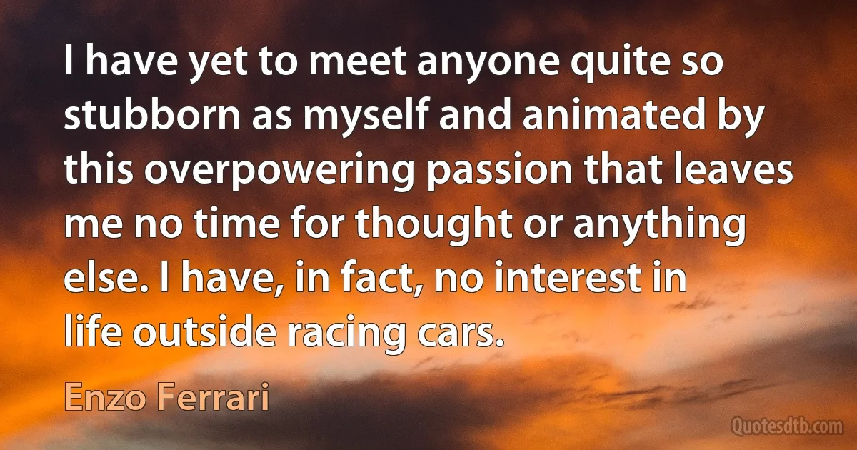 I have yet to meet anyone quite so stubborn as myself and animated by this overpowering passion that leaves me no time for thought or anything else. I have, in fact, no interest in life outside racing cars. (Enzo Ferrari)