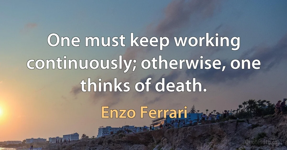 One must keep working continuously; otherwise, one thinks of death. (Enzo Ferrari)