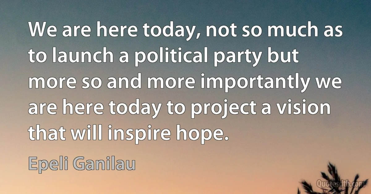 We are here today, not so much as to launch a political party but more so and more importantly we are here today to project a vision that will inspire hope. (Epeli Ganilau)