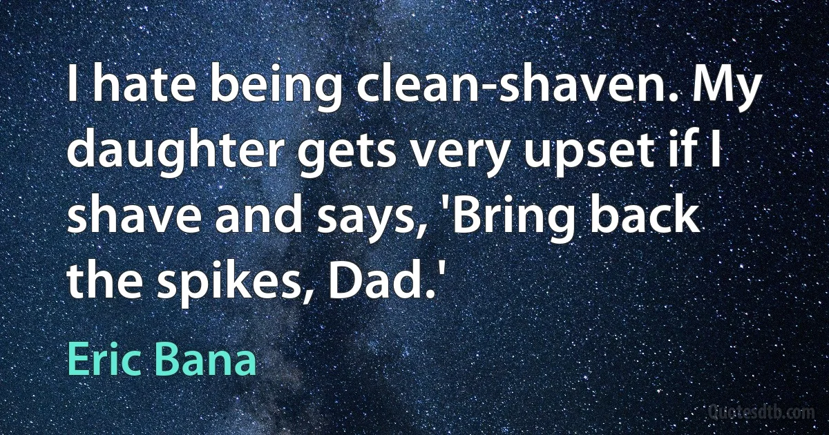 I hate being clean-shaven. My daughter gets very upset if I shave and says, 'Bring back the spikes, Dad.' (Eric Bana)