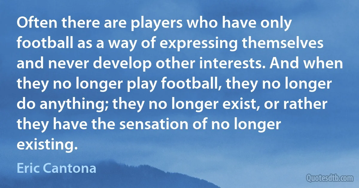 Often there are players who have only football as a way of expressing themselves and never develop other interests. And when they no longer play football, they no longer do anything; they no longer exist, or rather they have the sensation of no longer existing. (Eric Cantona)