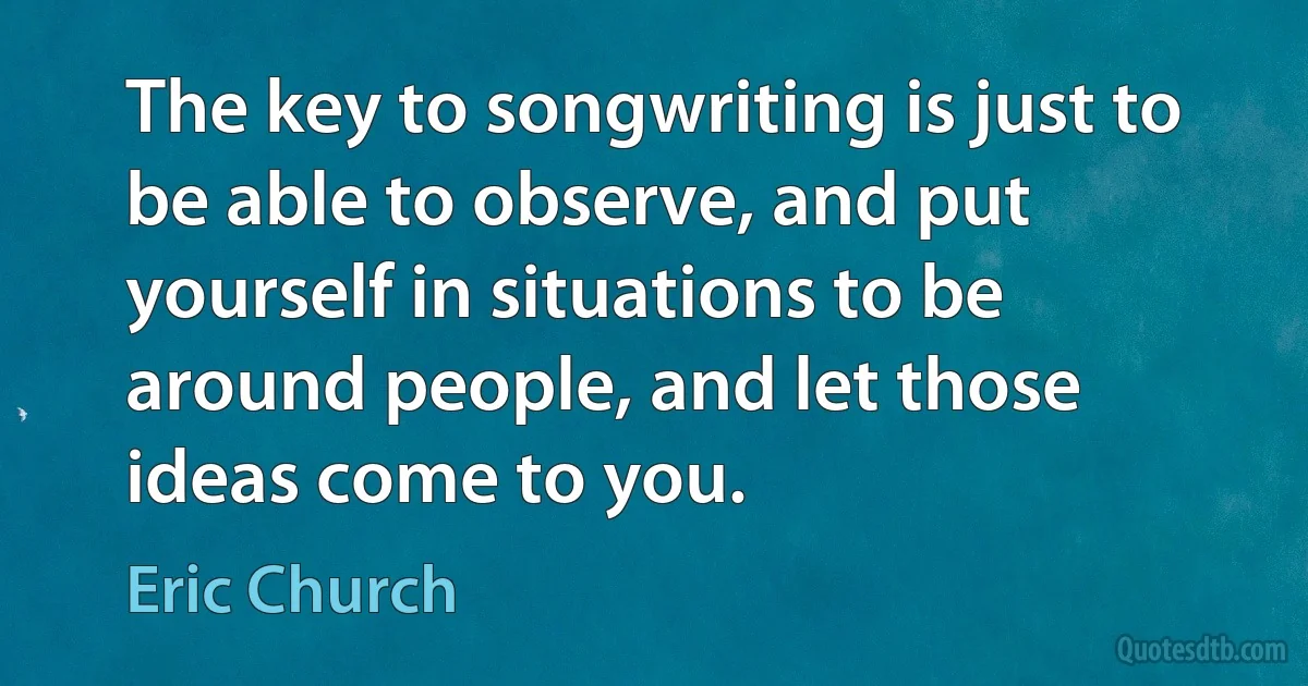 The key to songwriting is just to be able to observe, and put yourself in situations to be around people, and let those ideas come to you. (Eric Church)