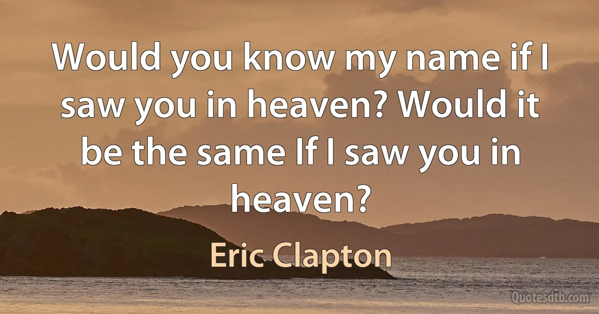 Would you know my name if I saw you in heaven? Would it be the same If I saw you in heaven? (Eric Clapton)