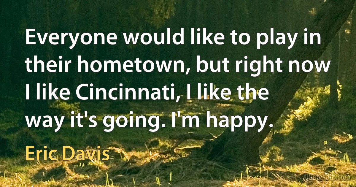 Everyone would like to play in their hometown, but right now I like Cincinnati, I like the way it's going. I'm happy. (Eric Davis)