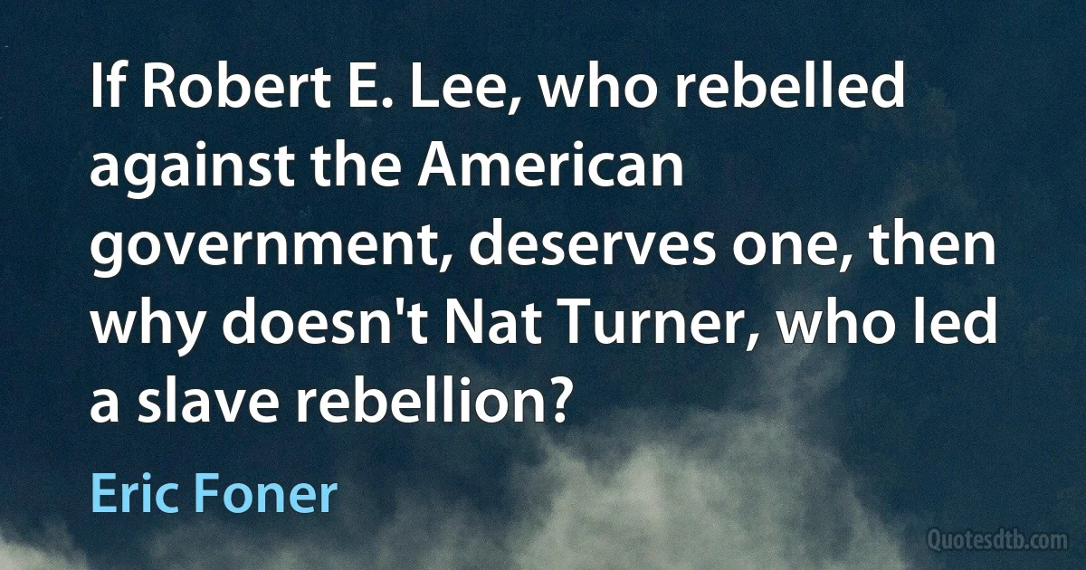 If Robert E. Lee, who rebelled against the American government, deserves one, then why doesn't Nat Turner, who led a slave rebellion? (Eric Foner)