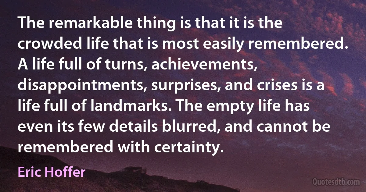 The remarkable thing is that it is the crowded life that is most easily remembered. A life full of turns, achievements, disappointments, surprises, and crises is a life full of landmarks. The empty life has even its few details blurred, and cannot be remembered with certainty. (Eric Hoffer)