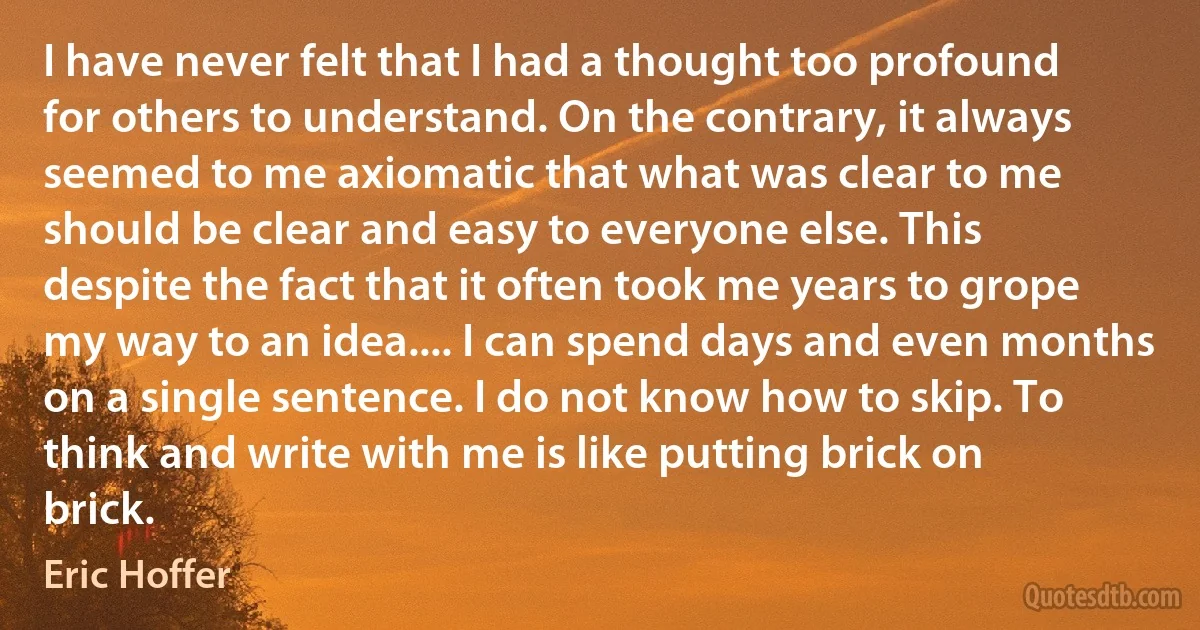 I have never felt that I had a thought too profound for others to understand. On the contrary, it always seemed to me axiomatic that what was clear to me should be clear and easy to everyone else. This despite the fact that it often took me years to grope my way to an idea.... I can spend days and even months on a single sentence. I do not know how to skip. To think and write with me is like putting brick on brick. (Eric Hoffer)