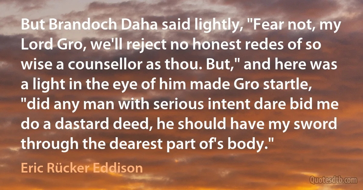 But Brandoch Daha said lightly, "Fear not, my Lord Gro, we'll reject no honest redes of so wise a counsellor as thou. But," and here was a light in the eye of him made Gro startle, "did any man with serious intent dare bid me do a dastard deed, he should have my sword through the dearest part of's body." (Eric Rücker Eddison)